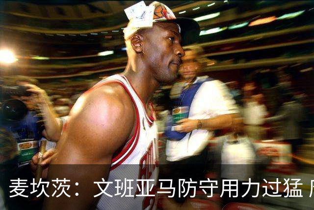 麦坎茨：文班亚马防守用力过猛 唐斯也是状元秀&对位时他占据优势