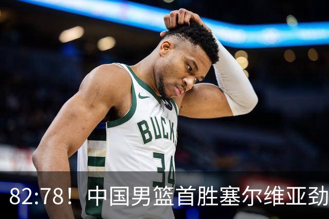 82:78！中国男篮首胜塞尔维亚劲旅，留洋小将31+18+6，郭士强捡宝